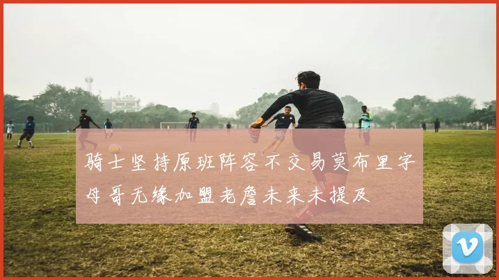 骑士坚持原班阵容不交易莫布里字母哥无缘加盟老詹未来未提及