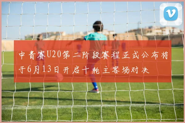 中青赛U20第二阶段赛程正式公布将于6月13日开启十轮主客场对决