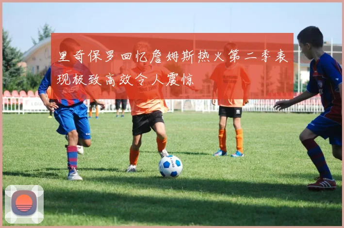 里奇保罗回忆詹姆斯热火第二季表现极致高效令人震惊