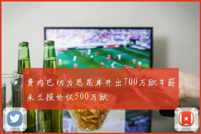费内巴切为恩昆库开出700万欧年薪米兰报价仅500万欧