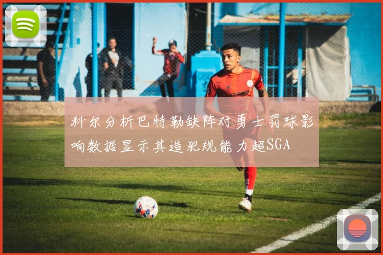 科尔分析巴特勒缺阵对勇士罚球影响数据显示其造犯规能力超SGA