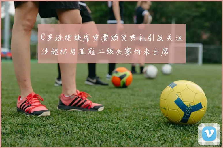 C罗连续缺席重要颁奖典礼引发关注沙超杯与亚冠二级决赛均未出席