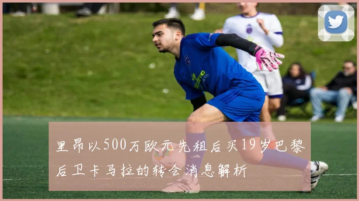 里昂以500万欧元先租后买19岁巴黎后卫卡马拉的转会消息解析