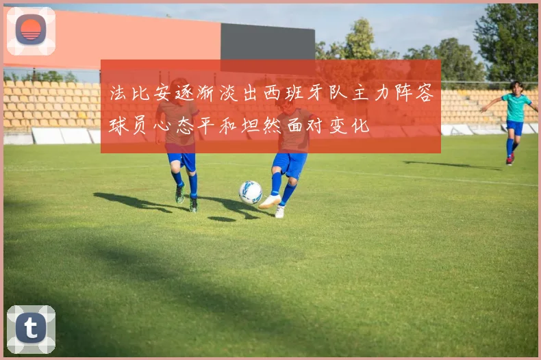 法比安逐渐淡出西班牙队主力阵容球员心态平和坦然面对变化