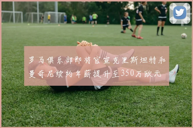 罗马俱乐部即将官宣克里斯坦特和曼奇尼续约年薪提升至350万欧元