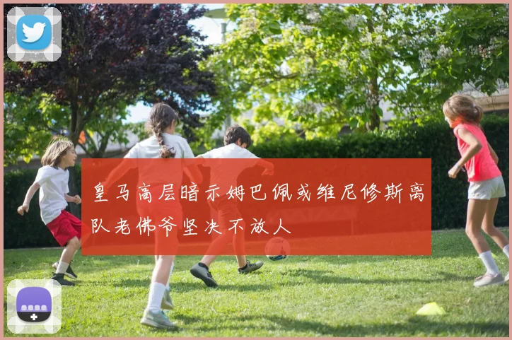 皇马高层暗示姆巴佩或维尼修斯离队老佛爷坚决不放人