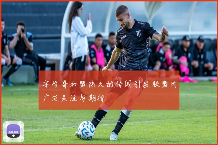 字母哥加盟热火的传闻引发联盟内广泛关注与期待
