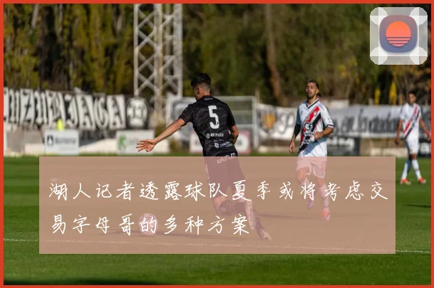 湖人记者透露球队夏季或将考虑交易字母哥的多种方案