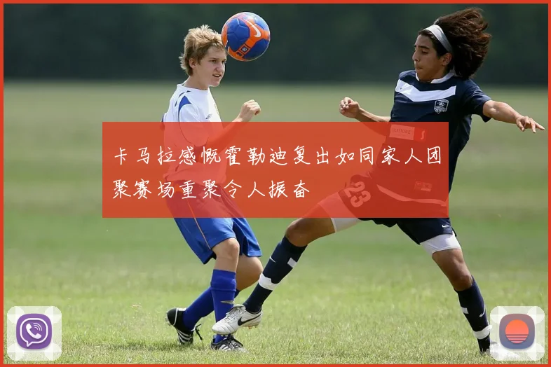 卡马拉感慨霍勒迪复出如同家人团聚赛场重聚令人振奋
