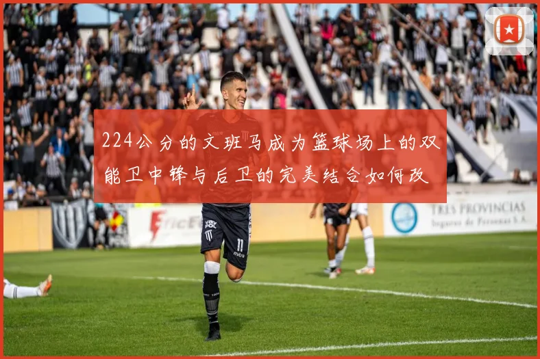 224公分的文班马成为篮球场上的双能卫中锋与后卫的完美结合如何改变比赛格局